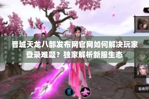 晋城天龙八部发布网官网如何解决玩家登录难题？独家解析新服生态