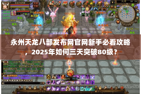 永州天龙八部发布网官网新手必看攻略，2025年如何三天突破80级？