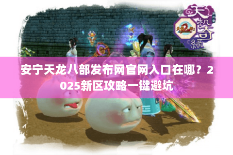 安宁天龙八部发布网官网入口在哪？2025新区攻略一键避坑