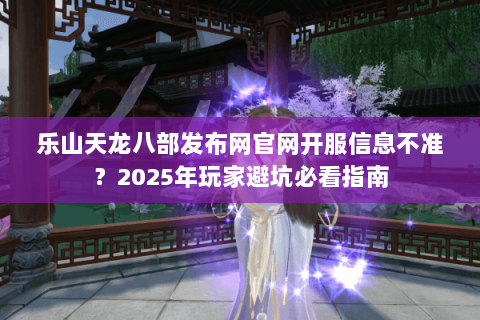 乐山天龙八部发布网官网开服信息不准？2025年玩家避坑必看指南