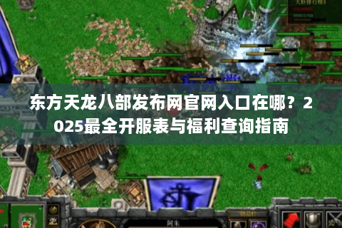 东方天龙八部发布网官网入口在哪？2025最全开服表与福利查询指南
