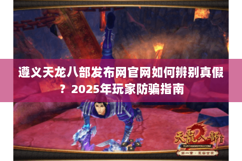 遵义天龙八部发布网官网如何辨别真假？2025年玩家防骗指南