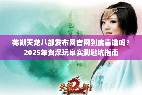 芜湖天龙八部发布网官网到底靠谱吗？2025年资深玩家实测避坑指南