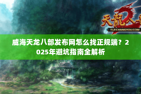 威海天龙八部发布网怎么找正规端？2025年避坑指南全解析