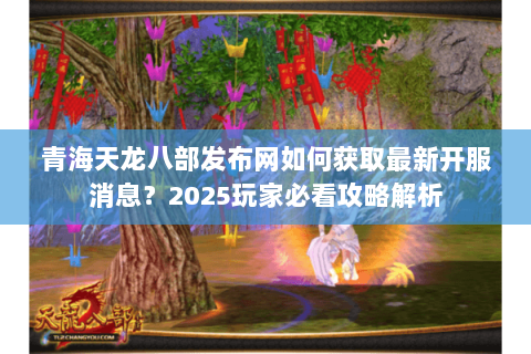 青海天龙八部发布网如何获取最新开服消息？2025玩家必看攻略解析