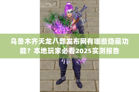 乌鲁木齐天龙八部发布网有哪些隐藏功能？本地玩家必看2025实测报告