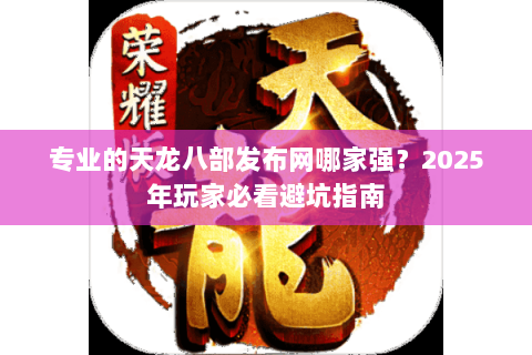专业的天龙八部发布网哪家强？2025年玩家必看避坑指南