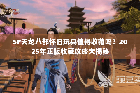 SF天龙八部怀旧玩具值得收藏吗？2025年正版收藏攻略大揭秘