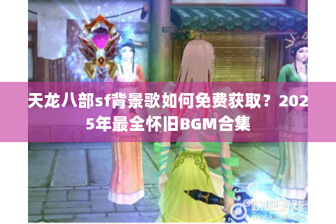 天龙八部sf背景歌如何免费获取？2025年最全怀旧BGM合集