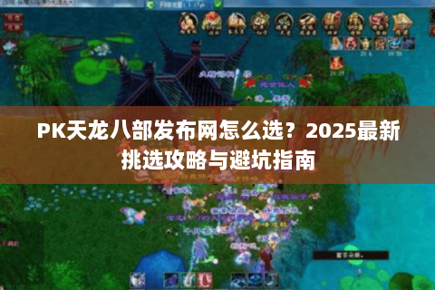 PK天龙八部发布网怎么选？2025最新挑选攻略与避坑指南
