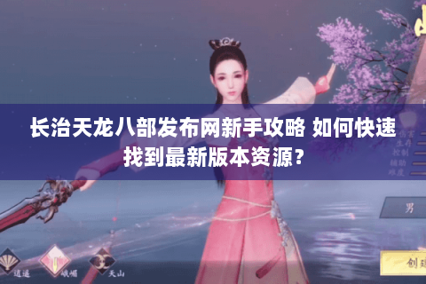 长治天龙八部发布网新手攻略 如何快速找到最新版本资源？