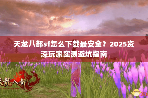 天龙八部sf怎么下载最安全？2025资深玩家实测避坑指南