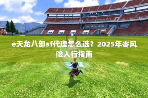 e天龙八部sf代理怎么选？2025年零风险入行指南