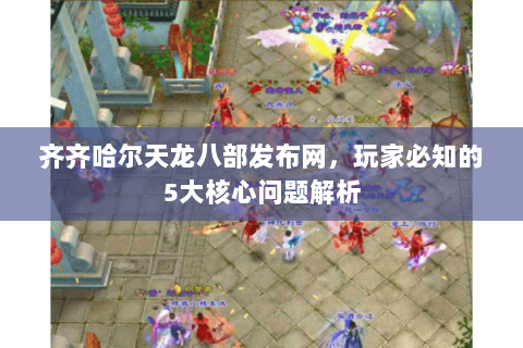 齐齐哈尔天龙八部发布网，玩家必知的5大核心问题解析