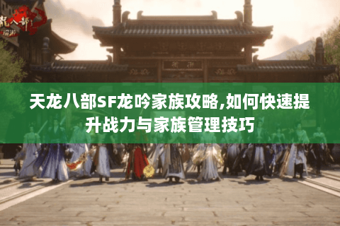 天龙八部SF龙吟家族攻略,如何快速提升战力与家族管理技巧