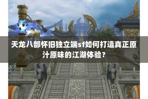 天龙八部怀旧独立端sf如何打造真正原汁原味的江湖体验？