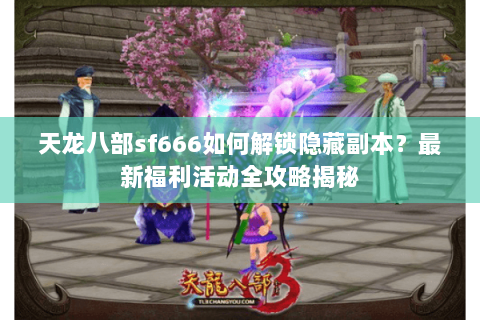 天龙八部sf666如何解锁隐藏副本？最新福利活动全攻略揭秘
