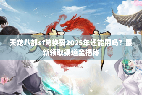 天龙八部sf兑换码2025年还能用吗？最新领取渠道全揭秘