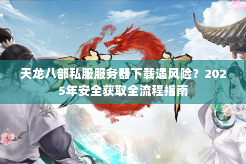 天龙八部私服服务器下载遇风险？2025年安全获取全流程指南