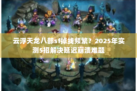 云浮天龙八部sf掉线频繁？2025年实测5招解决延迟崩溃难题