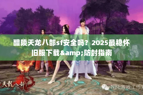 醴陵天龙八部sf安全吗？2025最稳怀旧服下载&防封指南