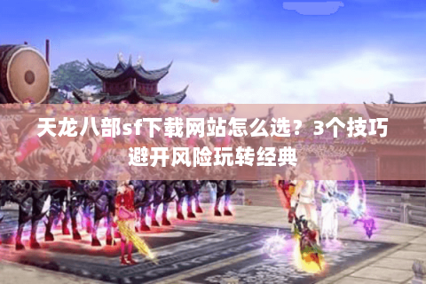 天龙八部sf下载网站怎么选？3个技巧避开风险玩转经典