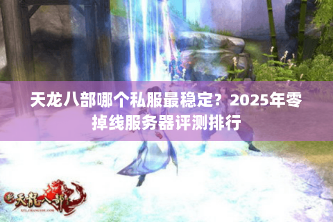 天龙八部哪个私服最稳定？2025年零掉线服务器评测排行