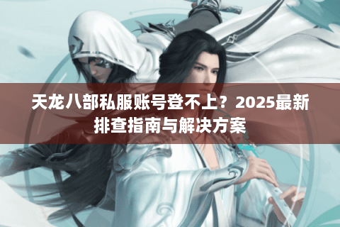 天龙八部私服账号登不上？2025最新排查指南与解决方案