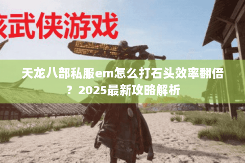 天龙八部私服em怎么打石头效率翻倍？2025最新攻略解析