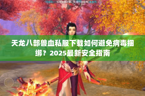 天龙八部兽血私服下载如何避免病毒捆绑？2025最新安全指南