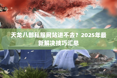 天龙八部私服网站进不去？2025年最新解决技巧汇总