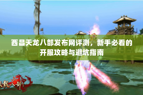 西昌天龙八部发布网评测，新手必看的开服攻略与避坑指南