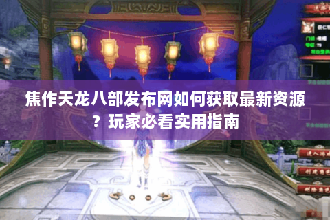 焦作天龙八部发布网如何获取最新资源？玩家必看实用指南