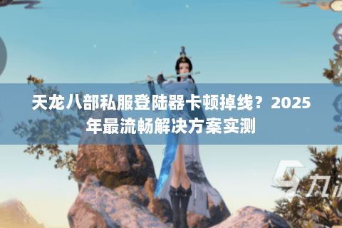 天龙八部私服登陆器卡顿掉线？2025年最流畅解决方案实测