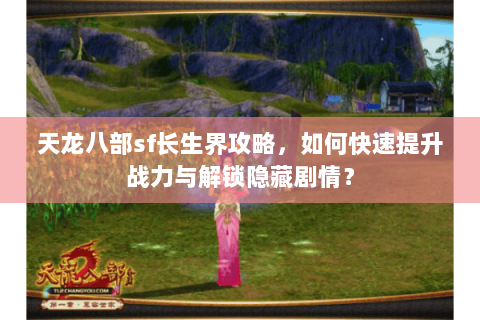 天龙八部sf长生界攻略，如何快速提升战力与解锁隐藏剧情？