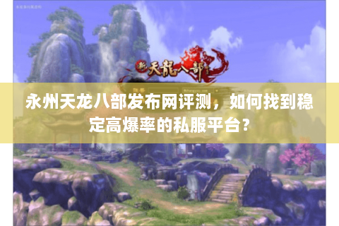 永州天龙八部发布网评测，如何找到稳定高爆率的私服平台？