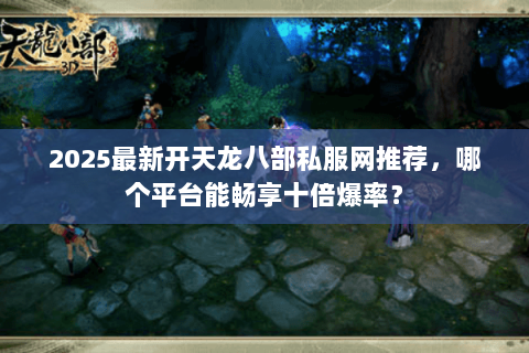 2025最新开天龙八部私服网推荐，哪个平台能畅享十倍爆率？