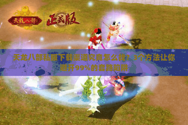天龙八部私服下载渠道究竟怎么找？3个方法让你避开99%的套路陷阱