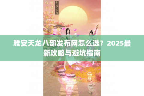 雅安天龙八部发布网怎么选？2025最新攻略与避坑指南