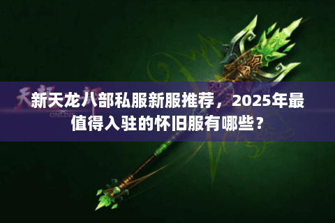 新天龙八部私服新服推荐，2025年最值得入驻的怀旧服有哪些？