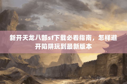 新开天龙八部sf下载必看指南，怎样避开陷阱玩到最新版本