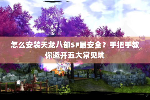 怎么安装天龙八部SF最安全？手把手教你避开五大常见坑