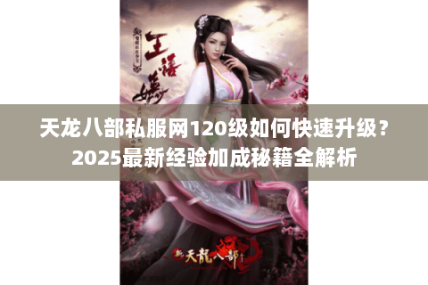 天龙八部私服网120级如何快速升级？2025最新经验加成秘籍全解析