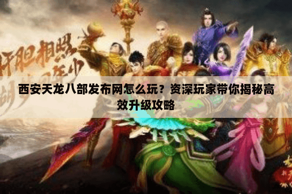西安天龙八部发布网怎么玩？资深玩家带你揭秘高效升级攻略