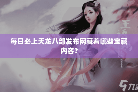 每日必上天龙八部发布网藏着哪些宝藏内容？