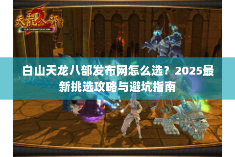 白山天龙八部发布网怎么选？2025最新挑选攻略与避坑指南