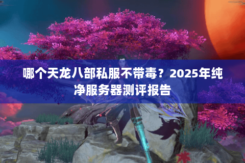 哪个天龙八部私服不带毒？2025年纯净服务器测评报告