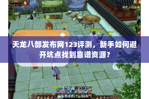 天龙八部发布网123评测，新手如何避开坑点找到靠谱资源？