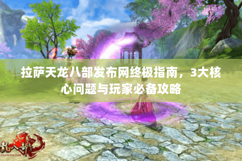 拉萨天龙八部发布网终极指南，3大核心问题与玩家必备攻略