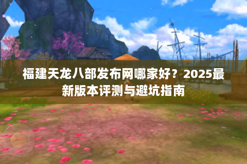 福建天龙八部发布网哪家好？2025最新版本评测与避坑指南